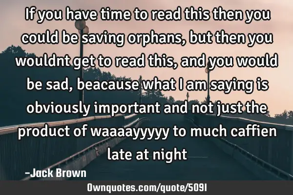 If you have time to read this then you could be saving orphans, but then you wouldnt get to read