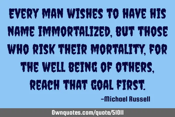 Every man wishes to have his name immortalized, but those who risk their mortality, for the well