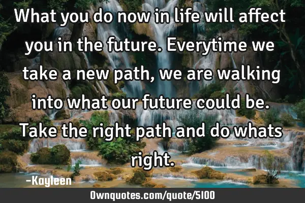 What you do now in life will affect you in the future. Everytime we take a new path, we are walking