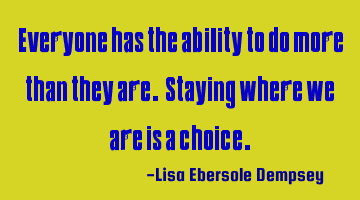 Everyone has the ability to do more than they are. Staying where we are is a choice.