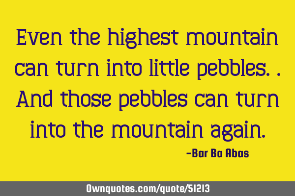 Even the highest mountain can turn into little pebbles..and those pebbles can turn into the