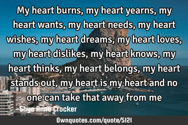 My heart burns, my heart yearns, my heart wants, my heart needs, my heart wishes, my heart dreams,