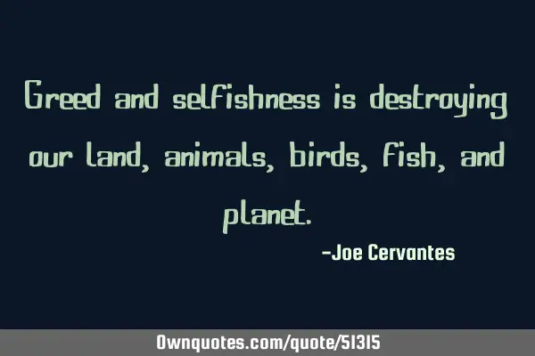 Greed and selfishness is destroying our land, animals, birds, fish, and