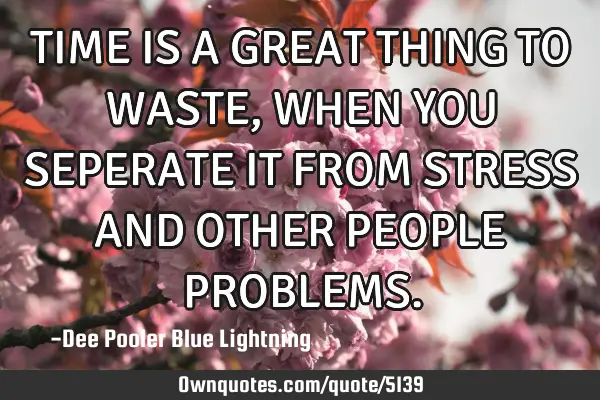 TIME IS A GREAT THING TO WASTE ,WHEN YOU SEPERATE IT FROM STRESS AND OTHER PEOPLE PROBLEMS