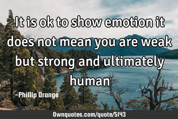 It is ok to show emotion it does not mean you are weak but strong and ultimately