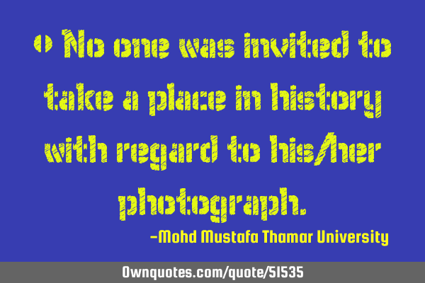 • No one was invited to take a place in history with regard to his/her