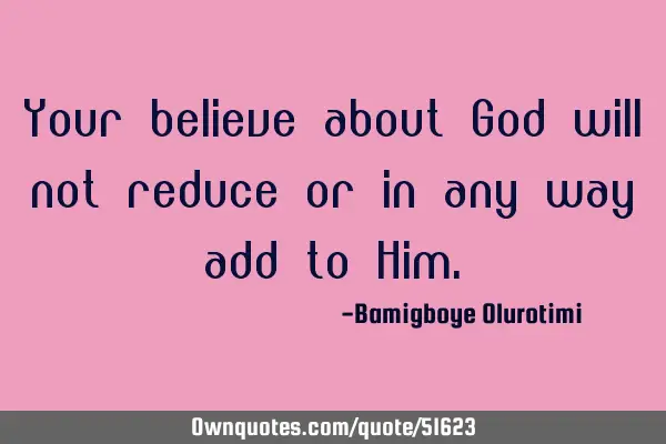Your believe about God will not reduce or in any way add to H