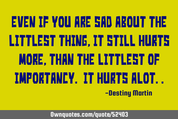 Even if you are sad about the littlest thing, it still hurts more, than the littlest of importancy.