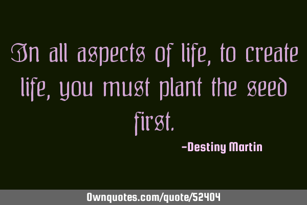 In all aspects of life, to create life, you must plant the seed