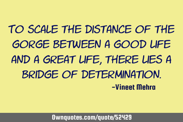 To scale the distance of the gorge between a good life and a great life, there lies a bridge of