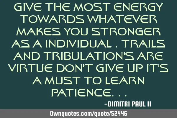 GIVE THE MOST ENERGY TOWARDS WHATEVER MAKES YOU STRONGER AS A INDIVIDUAL .TRAILS AND TRIBULATION