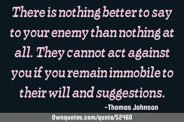 There is nothing better to say to your enemy than nothing at all. They cannot act against you if
