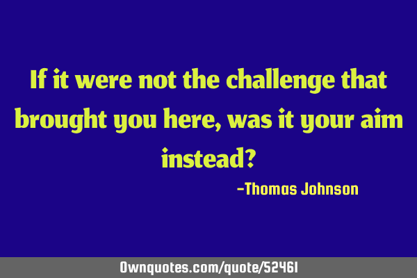 If it were not the challenge that brought you here, was it your aim instead?