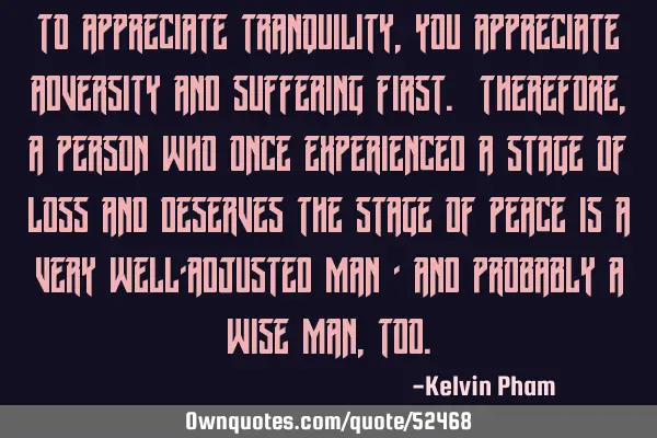 To appreciate tranquility, you appreciate adversity and suffering first. Therefore, a person who