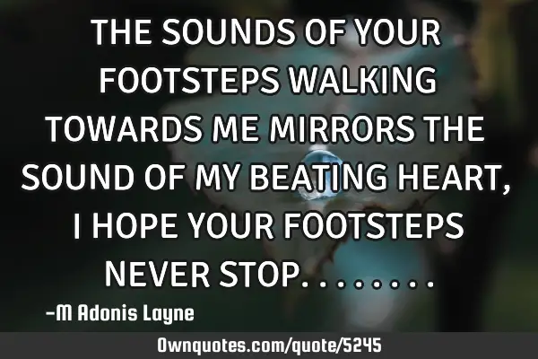 THE SOUNDS OF YOUR FOOTSTEPS WALKING TOWARDS ME MIRRORS THE SOUND OF MY BEATING HEART, I HOPE YOUR F