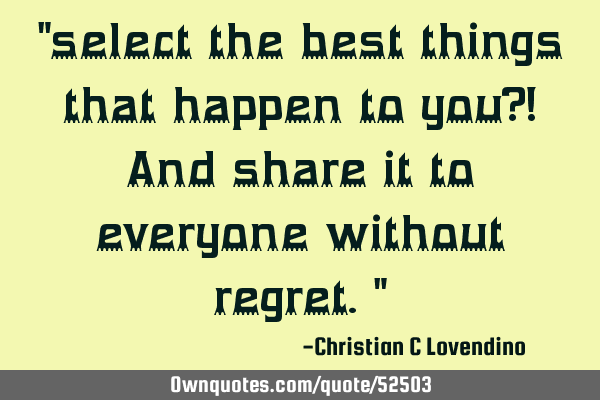 "select the best things that happen to you?! And share it to everyone without regret."