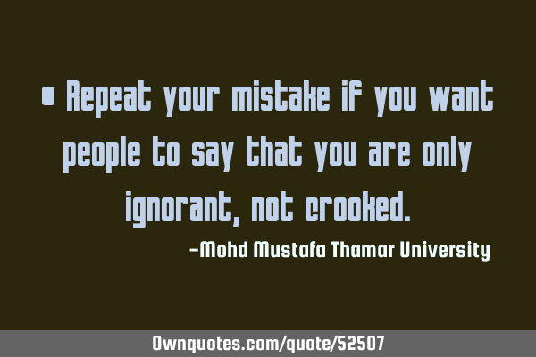 • Repeat your mistake if you want people to say that you are only ignorant , not