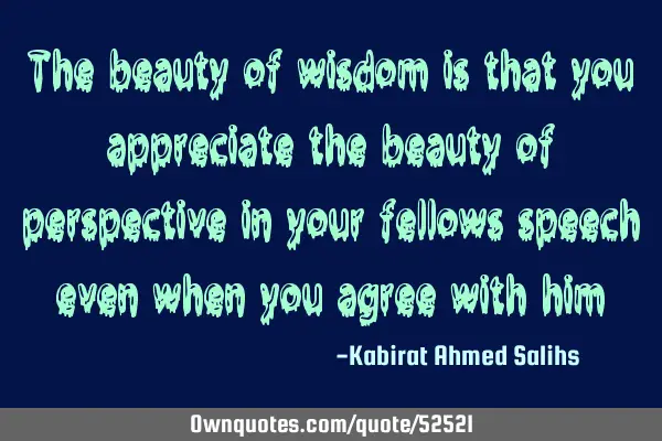 The beauty of wisdom is that you appreciate the beauty of perspective in your fellows speech even