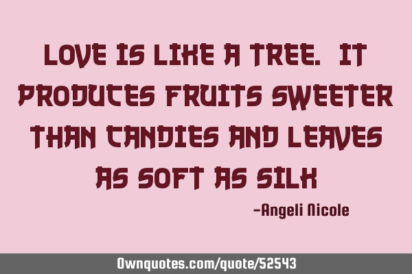 Love is like a tree. It produces fruits sweeter than candies and leaves as soft as