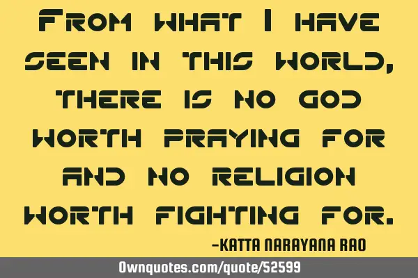 From what I have seen in this world, there is no god worth praying for and no religion worth