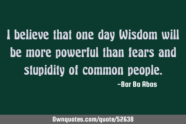 I believe that one day Wisdom will be more powerful than fears and stupidity of common