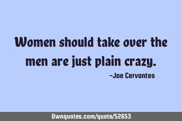 Women should take over the men are just plain