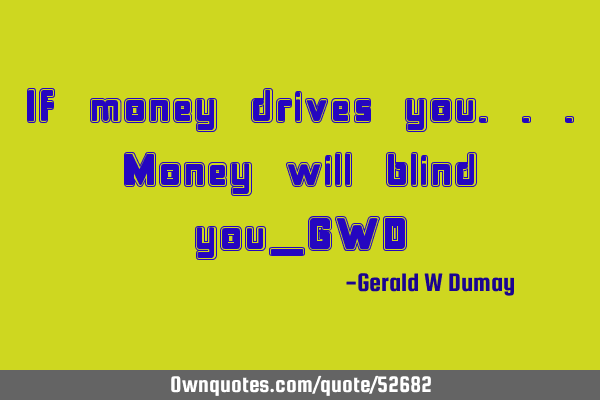 If money drives you...Money will blind you_GWD
