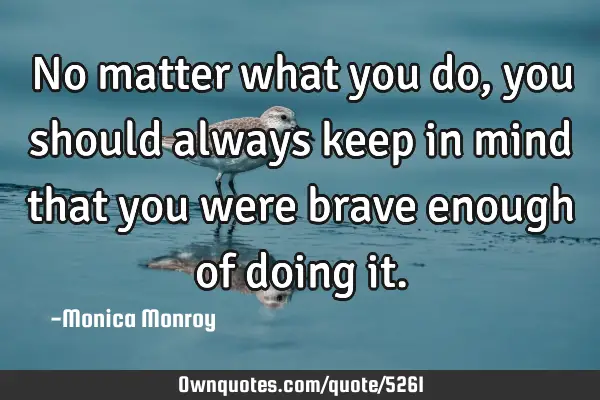 No matter what you do, you should always keep in mind that you were brave enough of doing