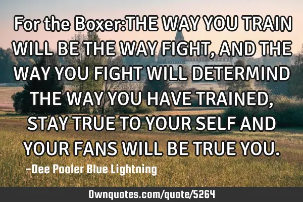 For the Boxer:THE WAY YOU TRAIN WILL BE THE WAY FIGHT,AND THE WAY YOU FIGHT WILL DETERMIND THE WAY Y