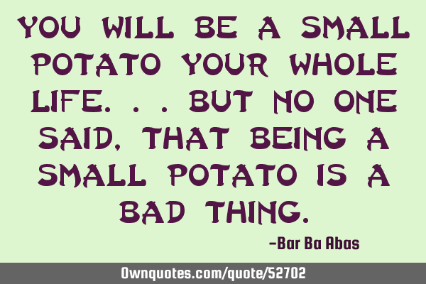 You will be a small potato your whole life...but no one said, that being a small potato is a bad