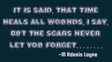 IT IS SAID, THAT TIME HEALS ALL WOUNDS, I SAY, BUT THE SCARS NEVER LET YOU FORGET........