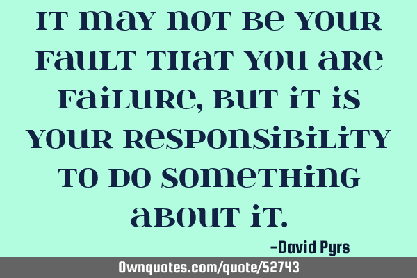 It may not be your fault that you are failure, but it is your responsibility to do something about