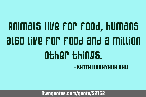 Animals live for food, humans also live for food and a million other