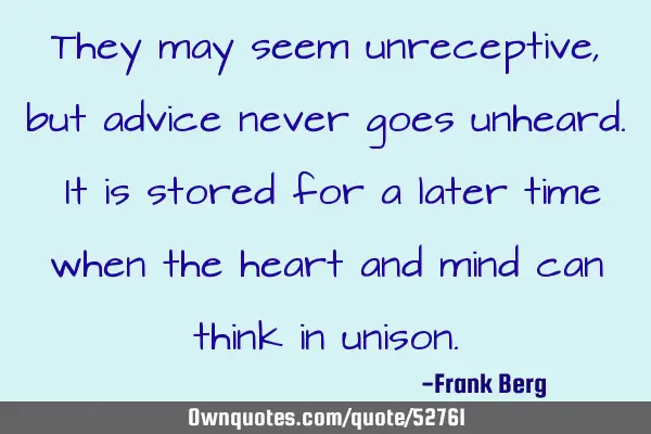 They may seem unreceptive, but advice never goes unheard. It is stored for a later time when the