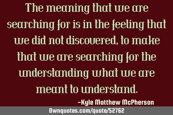 The meaning that we are searching for is in the feeling that we did not discovered, to make that we