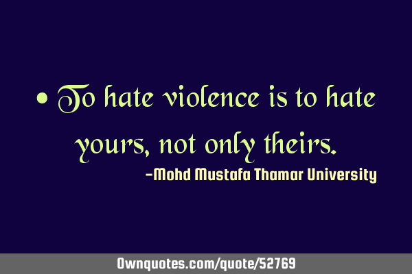 • To hate violence is to hate yours , not only