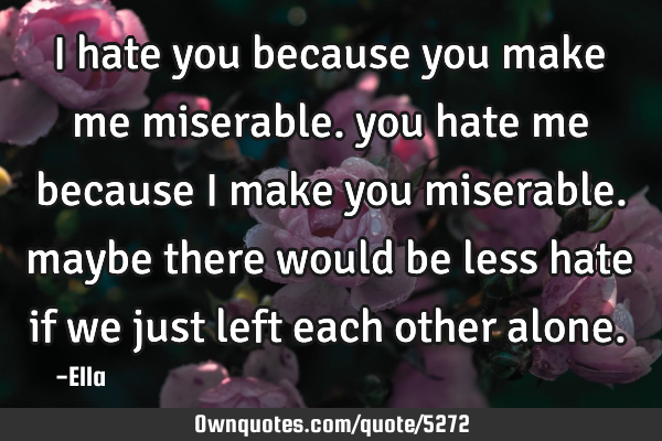I hate you because you make me miserable. you hate me because i make you miserable. maybe there