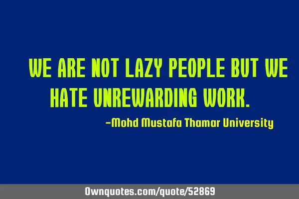 • We are not lazy people but we hate unrewarding