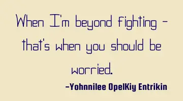When I'm beyond fighting - that's when you should be worried.