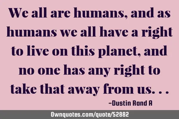 We all are humans, and as humans we all have a right to live on this planet, and no one has any