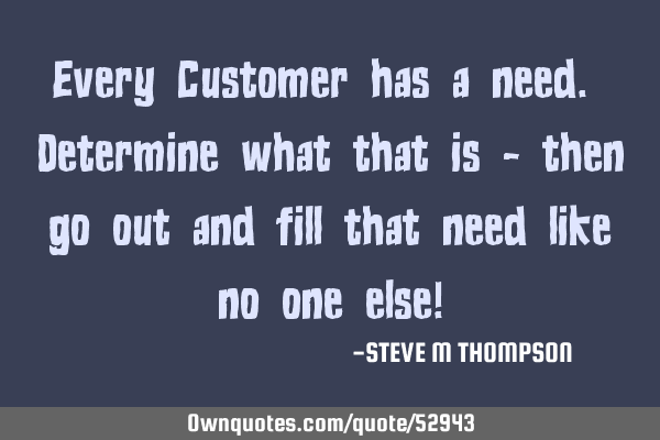 Every Customer has a need. Determine what that is - then go out and fill that need like no one else!