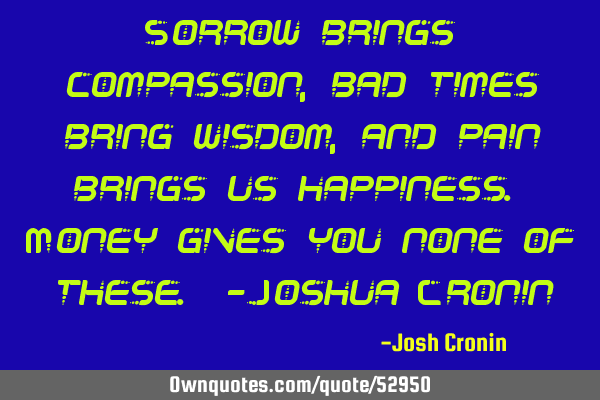 Sorrow brings compassion, bad times bring wisdom, and pain brings us happiness. Money gives you