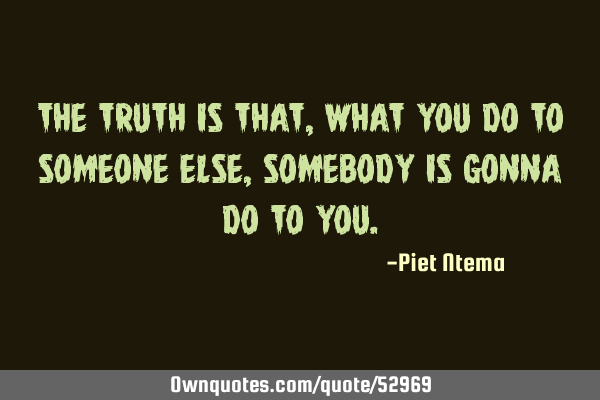 The truth is that, what you do to someone else, somebody is gonna do to