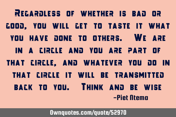 Regardless of whether is bad or good, you will get to taste it what you have done to others. We are