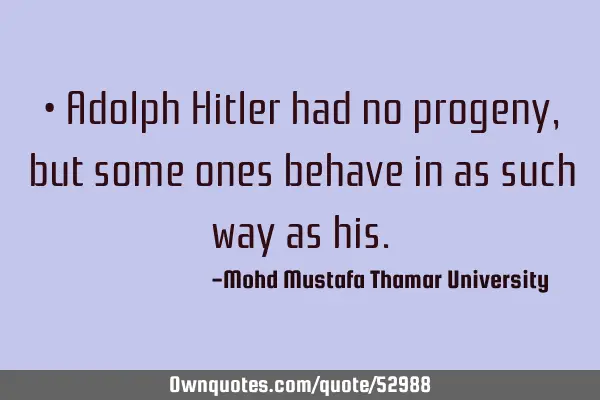 • Adolph Hitler had no progeny, but some ones behave in as such way as