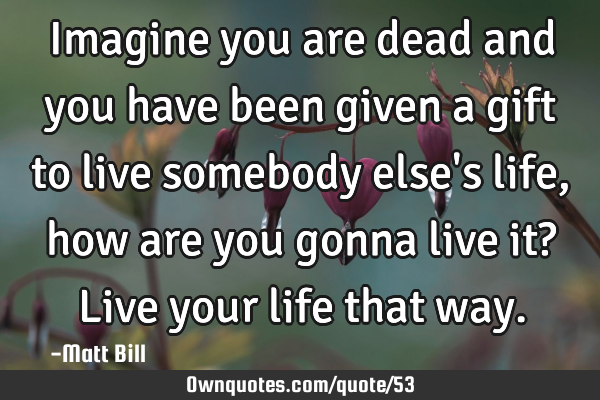 Imagine you are dead and you have been given a gift to live somebody else