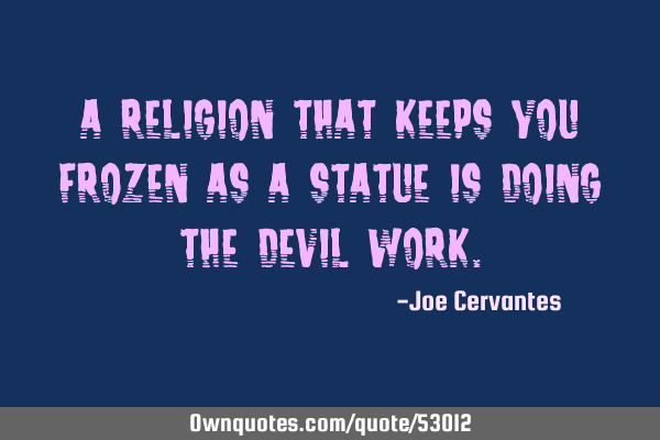 A religion that keeps you frozen as a statue is doing the devil