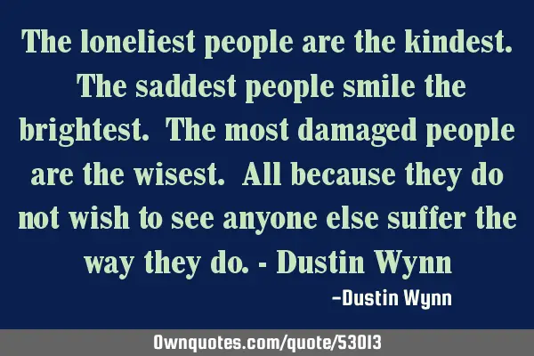 The loneliest people are the kindest. The saddest people smile the brightest. The most damaged