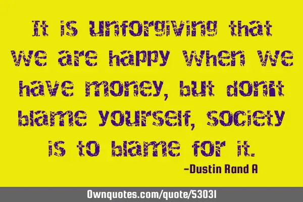 It is unforgiving that we are happy when we have money, but don
