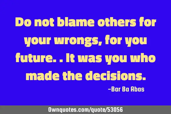 Do not blame others for your wrongs, for you future..It was you who made the